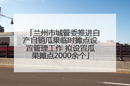 兰州市城管委推进自产自销瓜果临时摊点设置管理工作 拟设置瓜果摊点2000余个