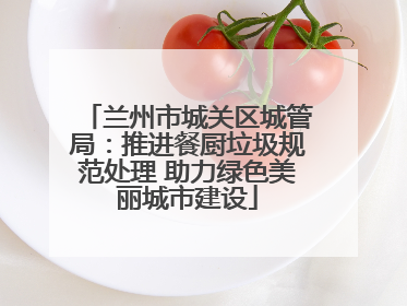 兰州市城关区城管局：推进餐厨垃圾规范处理 助力绿色美丽城市建设