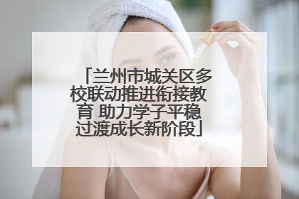 兰州市城关区多校联动推进衔接教育 助力学子平稳过渡成长新阶段