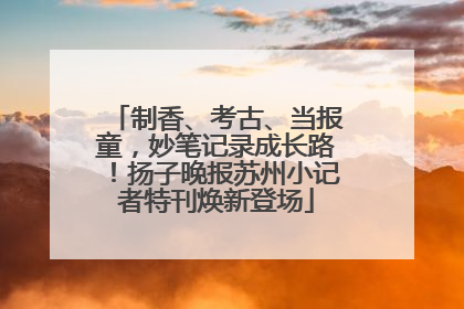 制香、考古、当报童，妙笔记录成长路！扬子晚报苏州小记者特刊焕新登场