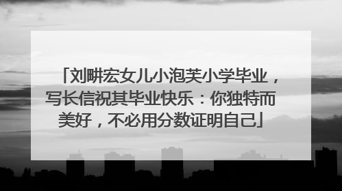 刘畊宏女儿小泡芙小学毕业，写长信祝其毕业快乐：你独特而美好，不必用分数证明自己
