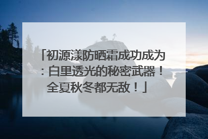 初源漾防晒霜成功成为：白里透光的秘密武器！全夏秋冬都无敌！