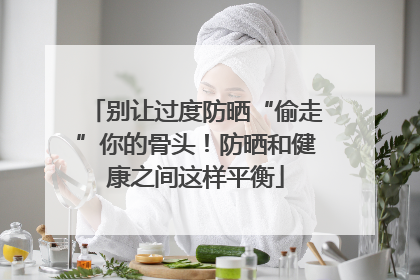 别让过度防晒“偷走”你的骨头！防晒和健康之间这样平衡
