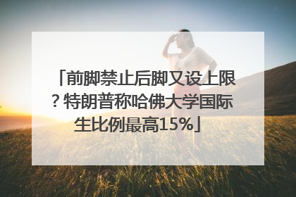 前脚禁止后脚又设上限？特朗普称哈佛大学国际生比例最高15%