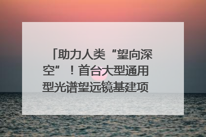 助力人类“望向深空”！首台大型通用型光谱望远镜基建项目破土动工