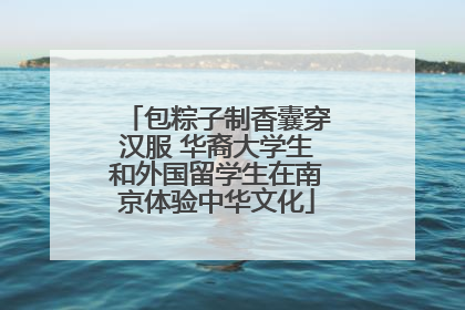 包粽子制香囊穿汉服 华裔大学生和外国留学生在南京体验中华文化