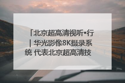 北京超高清视听•行｜华光影像8K摄录系统 代表北京超高清技术站上国家舞台