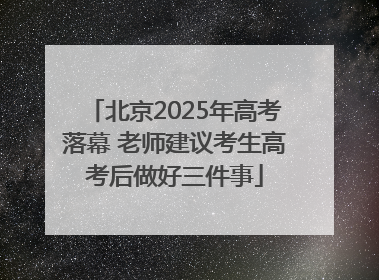 北京2025年高考落幕 老师建议考生高考后做好三件事