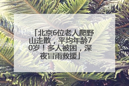 北京6位老人爬野山走散，平均年龄70岁！多人被困，深夜冒雨救援