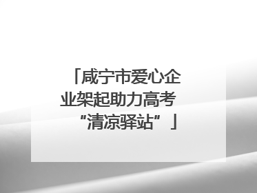 咸宁市爱心企业架起助力高考“清凉驿站”