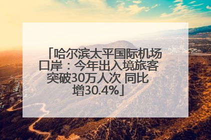 哈尔滨太平国际机场口岸：今年出入境旅客突破30万人次 同比增30.4%