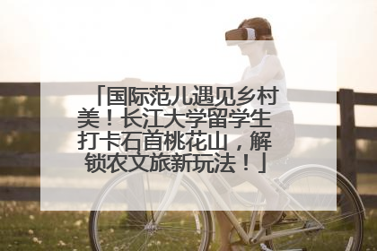 国际范儿遇见乡村美！长江大学留学生打卡石首桃花山，解锁农文旅新玩法！