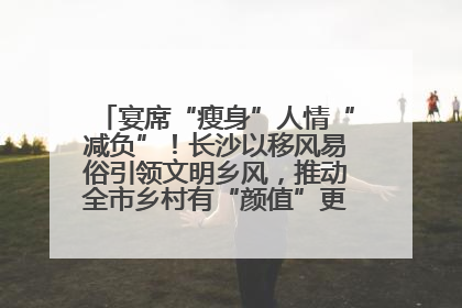 宴席“瘦身”人情“减负”！长沙以移风易俗引领文明乡风，推动全市乡村有“颜值”更显“气质”