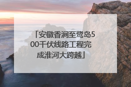 安徽香涧至鹭岛500千伏线路工程完成淮河大跨越