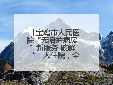 宝鸡市人民医院“无陪护病房”新服务 破解“一人住院，全家奔波”难题