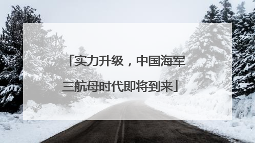 实力升级，中国海军三航母时代即将到来