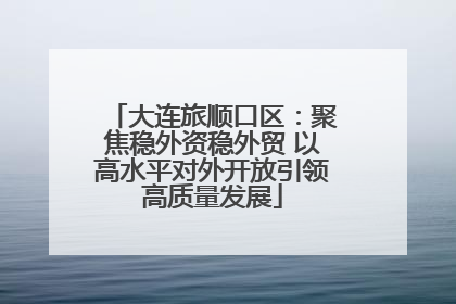 大连旅顺口区：聚焦稳外资稳外贸 以高水平对外开放引领高质量发展