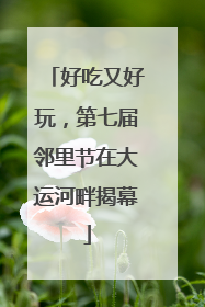 好吃又好玩，第七届邻里节在大运河畔揭幕