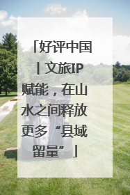 好评中国丨文旅IP赋能，在山水之间释放更多“县域留量”