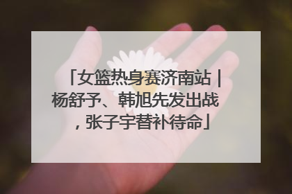 女篮热身赛济南站｜杨舒予、韩旭先发出战，张子宇替补待命