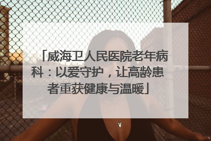 威海卫人民医院老年病科：以爱守护，让高龄患者重获健康与温暖