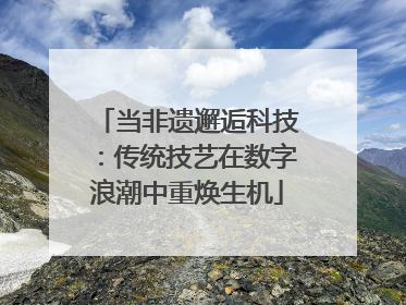 当非遗邂逅科技：传统技艺在数字浪潮中重焕生机