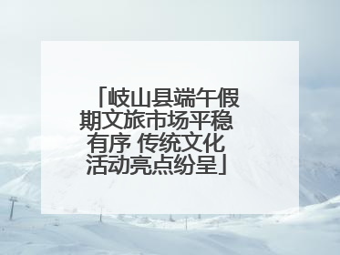 岐山县端午假期文旅市场平稳有序 传统文化活动亮点纷呈