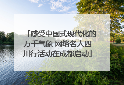 感受中国式现代化的万千气象 网络名人四川行活动在成都启动