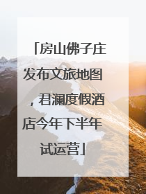 房山佛子庄发布文旅地图，君澜度假酒店今年下半年试运营