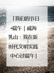我们的节日•端午｜威海乳山：我在新时代文明实践中心过端午
