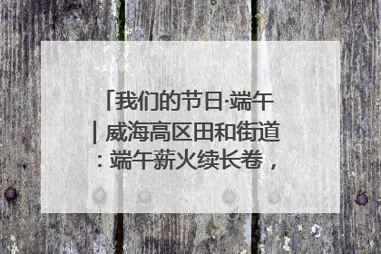 我们的节日·端午｜威海高区田和街道：端午薪火续长卷，邻里馨香聚暖流