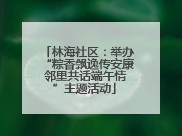 林海社区：举办“粽香飘逸传安康 邻里共话端午情”主题活动