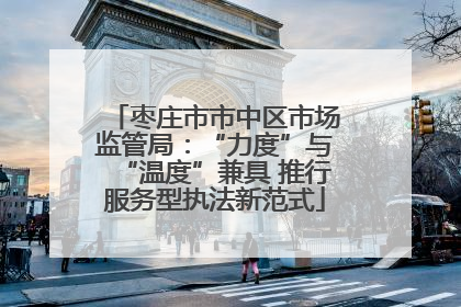 枣庄市市中区市场监管局：“力度”与“温度”兼具 推行服务型执法新范式