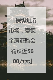 操纵证券市场，夏德全遭证监会罚没近5600万元