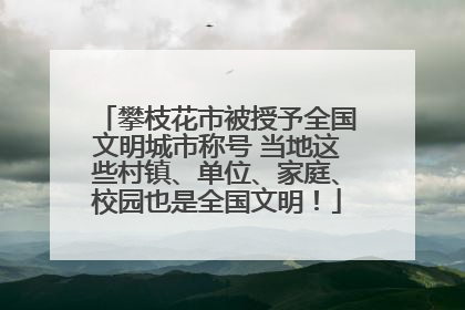 攀枝花市被授予全国文明城市称号 当地这些村镇、单位、家庭、校园也是全国文明！