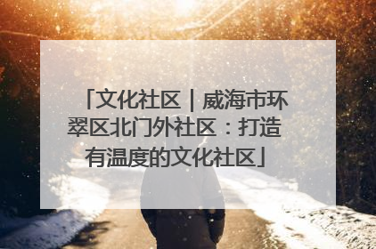 文化社区｜威海市环翠区北门外社区：打造有温度的文化社区