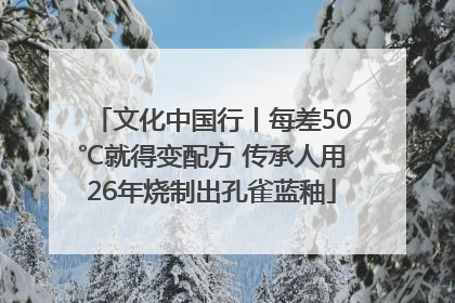 文化中国行丨每差50℃就得变配方 传承人用26年烧制出孔雀蓝釉