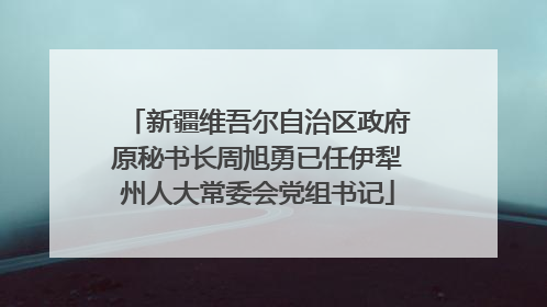 新疆维吾尔自治区政府原秘书长周旭勇已任伊犁州人大常委会党组书记