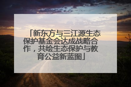 新东方与三江源生态保护基金会达成战略合作，共绘生态保护与教育公益新蓝图