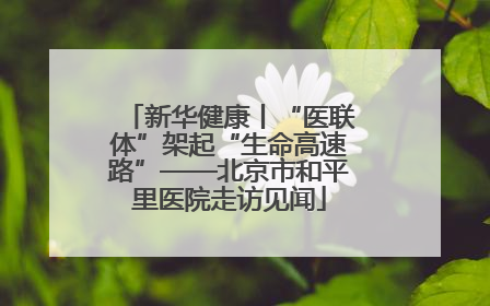 新华健康丨“医联体”架起“生命高速路”——北京市和平里医院走访见闻