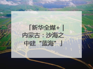 新华全媒+｜内蒙古：沙海之中建“蓝海”