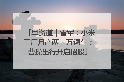 早资道｜雷军：小米工厂月产两三万辆车；曹操出行开启招股