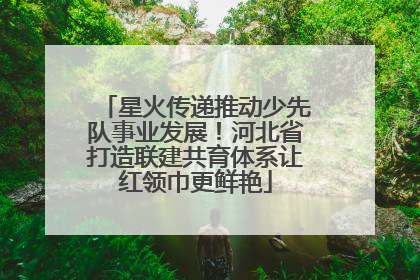 星火传递推动少先队事业发展！河北省打造联建共育体系让红领巾更鲜艳