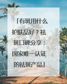 有斑用什么护肤品好？祛斑口碑分享：国家唯一认证的祛斑产品