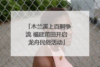 木兰溪上百舸争流 福建莆田开启龙舟民俗活动