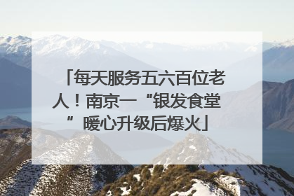 每天服务五六百位老人！南京一“银发食堂”暖心升级后爆火