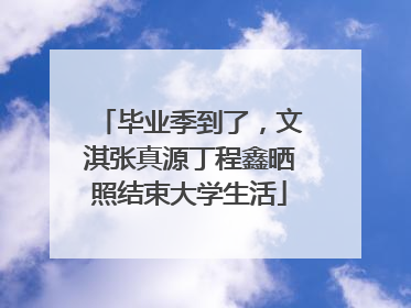 毕业季到了，文淇张真源丁程鑫晒照结束大学生活