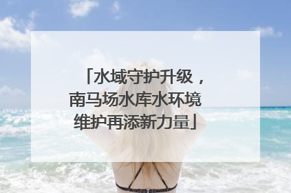 水域守护升级，南马场水库水环境维护再添新力量
