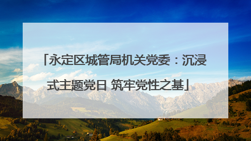 永定区城管局机关党委：沉浸式主题党日 筑牢党性之基