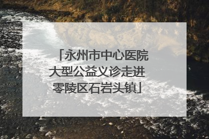 永州市中心医院大型公益义诊走进零陵区石岩头镇